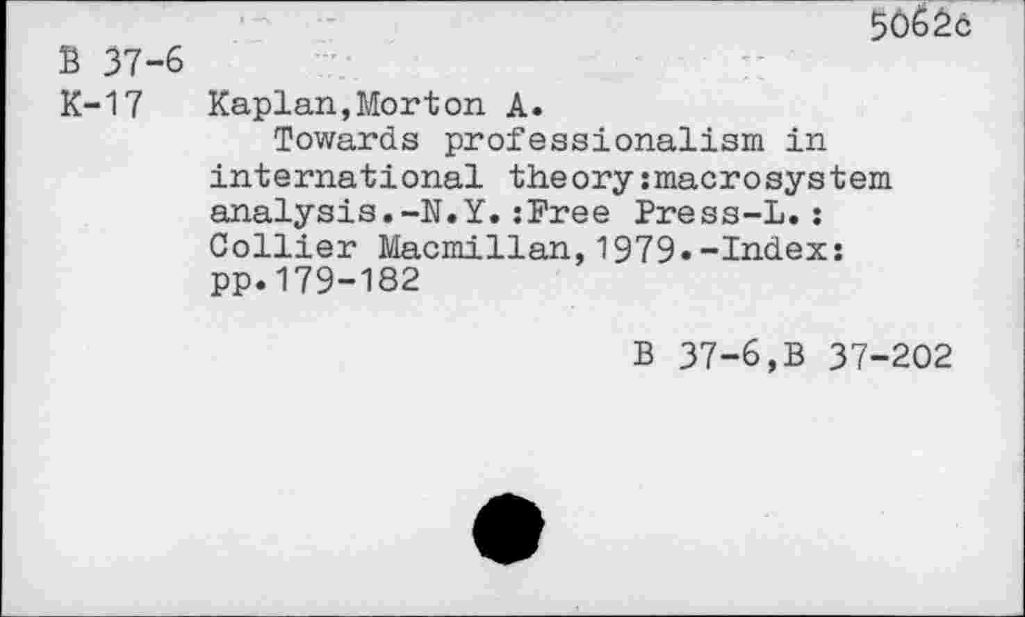 ﻿В 37-'
К-17
50бЁс
Kaplan,Morton A.
Towards professionalism in international theory:macrosystern analysis.-N.Y.:Free Press-L.: Collier Macmillan,1979«-Index: pp.179-182
В 37-6,В 37-202